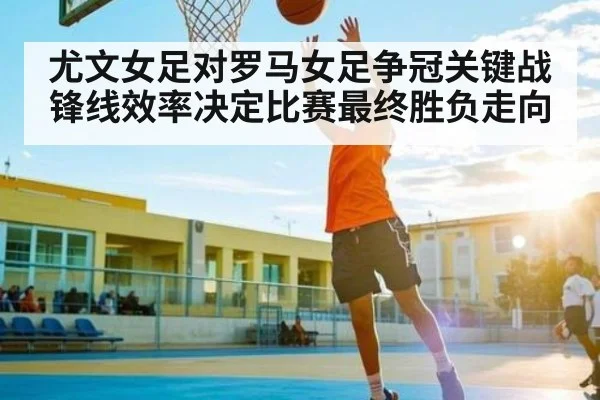 尤文女足对罗马女足争冠关键战锋线效率决定比赛最终胜负走向